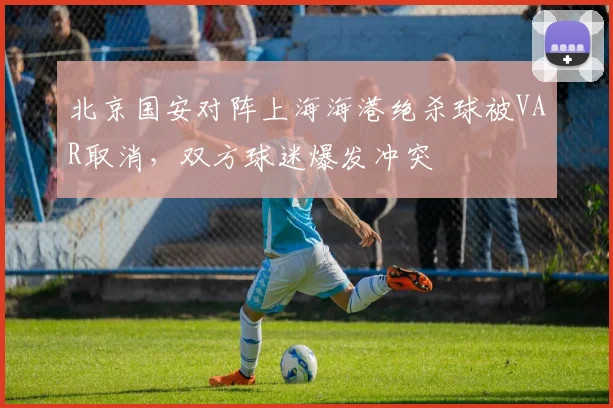 北京国安对阵上海海港绝杀球被VAR取消,双方球迷爆发冲突