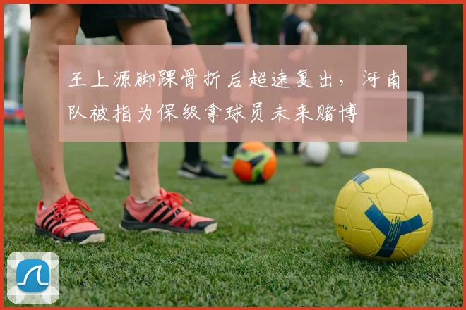 王上源脚踝骨折后超速复出，河南队被指为保级拿球员未来赌博