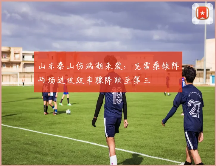 山东泰山伤病潮来袭,克雷桑缺阵两场进攻效率骤降跌至第三