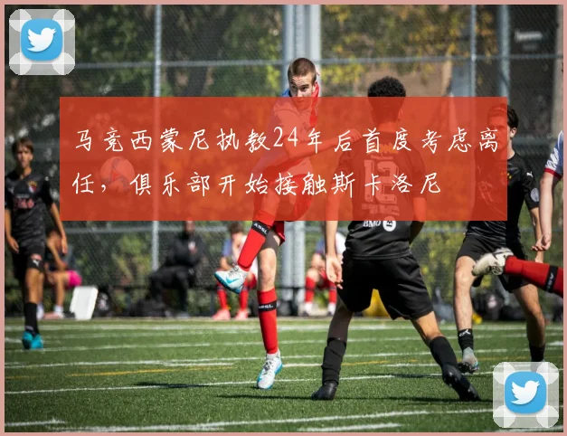 马竞西蒙尼执教24年后首度考虑离任,俱乐部开始接触斯卡洛尼